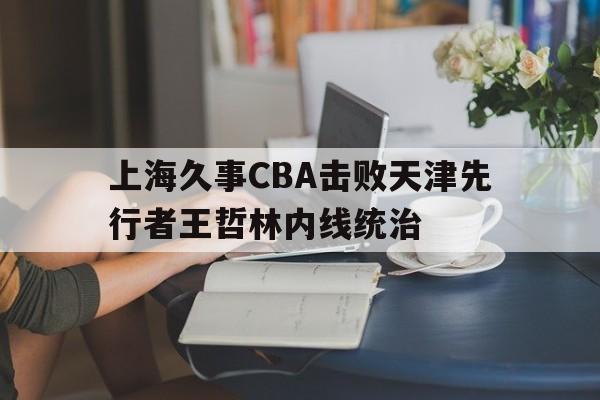 上海久事CBA击败天津先行者王哲林内线统治的简单介绍